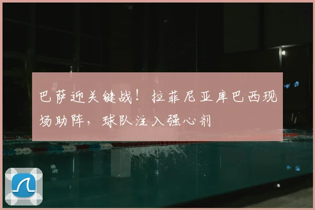 巴萨迎关键战！拉菲尼亚库巴西现场助阵，球队注入强心剂