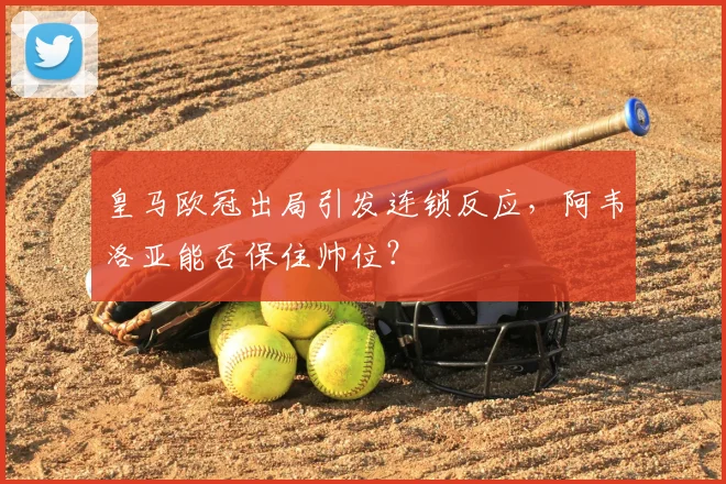 皇马欧冠出局引发连锁反应，阿韦洛亚能否保住帅位？