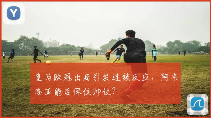 皇马欧冠出局引发连锁反应,阿韦洛亚能否保住帅位?