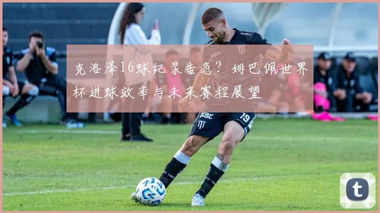 克洛泽16球纪录告急?姆巴佩世界杯进球效率与未来赛程展望