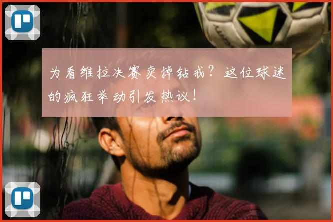 为看维拉决赛卖掉钻戒?这位球迷的疯狂举动引发热议!