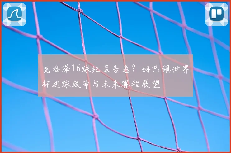 克洛泽16球纪录告急？姆巴佩世界杯进球效率与未来赛程展望