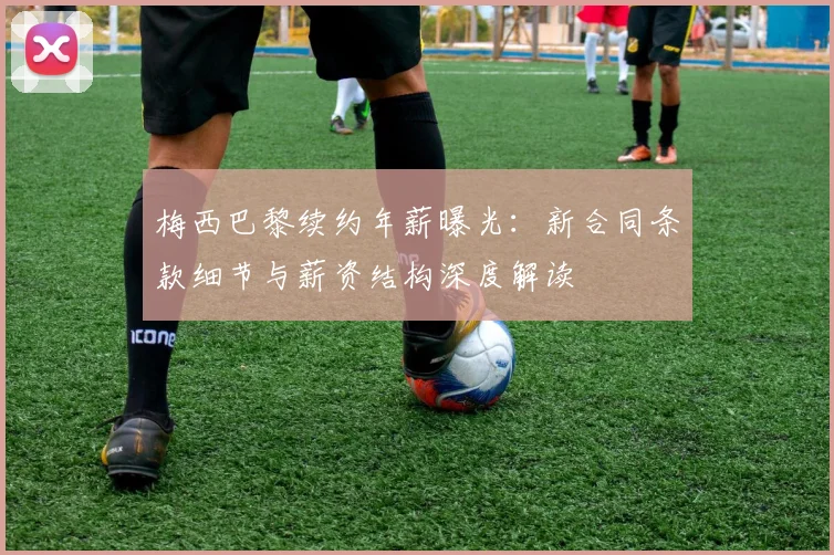 梅西巴黎续约年薪曝光：新合同条款细节与薪资结构深度解读