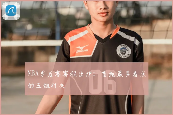 NBA季后赛赛程出炉:首轮最具看点的五组对决