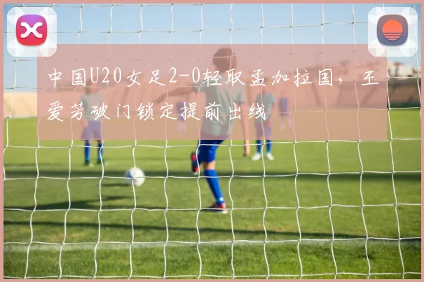 中国U20女足2-0轻取孟加拉国，王爱芳破门锁定提前出线